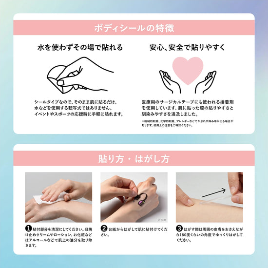 【ボディーシールの特徴】水を使わずその場で貼れる：シールタイプなので、そのまま肌に貼るだけ。水などを使用する転写式ではありません。イベントやスポーツの応援時に手軽に貼れます。安心・安全で貼りやすく：医療用サージカルテープにも使われる接着剤を使用しています。肌に貼った際の貼りやすさと馴染みやすさを追求しました。※機械的刺激、科学的刺激、アレルギーなどでかぶれや痒み等が出る場合があります。使用上の注意をご確認ください。【貼り方・はがし方】①貼付部分を清潔にしてください。日焼け止めクリームやローション、お化粧などはアルコールなどで肌上の油分を取り除きます。②台紙からはがして肌に貼りつけてください。③はがす際は周辺の皮膚をおさえながら180度くらいの角度でゆっくりはがしてください。